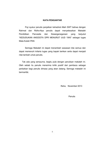 KATA PENGANTAR

Puji syukur penulis panjatkan kehadirat Allah SWT bahwa dengan
Rahmat

dan

Pendidikan

Ridho-Nya
Pancasila

penulis
dan

dapat

menyelesaikan

Kewarganegaraan

yang

Makalah
berjudul

“KEDUDUKAN ANGGOTA DPR MENURUT UUD 1945” sebagai tugas
Mata Kuliah PKN

Semoga Makalah ini dapat menambah wawasan kita semua dan
dapat memenuhi kriteria tugas yang bapak berikan serta dapat menjadi
nilai tambah untuk penulis.

Tak ada yang sempurna, begitu pula dengan penulisan makalah ini.
Oleh sebab itu penulis menerima kritik positif dari pembaca sebagai
perbaikan bagi penulis dimasa yang akan datang. Semoga makalah ini
bermanfat.

Raha, November 2013

Penulis

ii

 