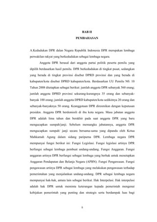 BAB II
PEMBAHASAN

A.Kedudukan DPR dalan Negara Republik Indonesia DPR merupakan lembaga
perwakilan rakyat yang berkedudukan sebagai lembaga negara.
Anggota DPR berasal dari anggota partai politik peserta pemilu yang
dipilih berdasarkan hasil pemilu. DPR berkedudukan di tingkat pusat, sedangkan
yang berada di tingkat provinsi disebut DPRD provinsi dan yang berada di
kabupaten/kota disebut DPRD kabupaten/kota. Berdasarkan UU Pemilu N0. 10
Tahun 2008 ditetapkan sebagai berikut: jumlah anggota DPR sebanyak 560 orang;
jumlah anggota DPRD provinsi sekurang-kurangnya 35 orang dan sebanyakbanyak 100 orang; jumlah anggota DPRD kabupaten/kota sedikitnya 20 orang dan
sebanyak-banyaknya 50 orang. Keanggotaan DPR diresmikan dengan keputusan
presiden. Anggota DPR berdomisili di ibu kota negara. Masa jabatan anggota
DPR adalah lima tahun dan berakhir pada saat anggota DPR yang baru
mengucapkan sumpah/janji. Sebelum memangku jabatannya, anggota DPR
mengucapkan sumpah/ janji secara bersama-sama yang dipandu oleh Ketua
Mahkamah Agung dalam sidang paripurna DPR. Lembaga negara DPR
mempunyai fungsi berikut ini: Fungsi Legislasi. Fungsi legislasi artinya DPR
berfungsi sebagai lembaga pembuat undang-undang. Fungsi Anggaran. Fungsi
anggaran artinya DPR berfungsi sebagai lembaga yang berhak untuk menetapkan
Anggaran Pendapatan dan Belanja Negara (APBN). Fungsi Pengawasan. Fungsi
pengawasan artinya DPR sebagai lembaga yang melakukan pengawasan terhadap
pemerintahan yang menjalankan undang-undang. DPR sebagai lembaga negara
mempunyai hak-hak, antara lain sebagai berikut. Hak Interpelasi. Hak interpelasi
adalah hak DPR untuk meminta keterangan kepada pemerintah mengenai
kebijakan pemerintah yang penting dan strategis serta berdampak luas bagi

ii

 