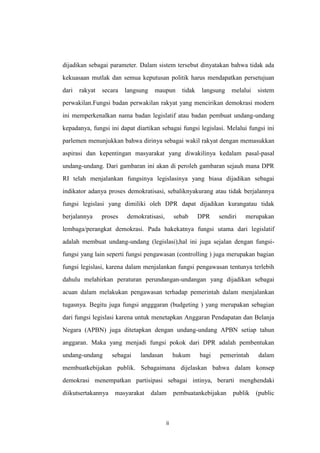 dijadikan sebagai parameter. Dalam sistem tersebut dinyatakan bahwa tidak ada
kekuasaan mutlak dan semua keputusan politik harus mendapatkan persetujuan
dari

rakyat

secara

langsung

maupun

tidak

langsung

melalui

sistem

perwakilan.Fungsi badan perwakilan rakyat yang mencirikan demokrasi modern
ini memperkenalkan nama badan legislatif atau badan pembuat undang-undang
kepadanya, fungsi ini dapat diartikan sebagai fungsi legislasi. Melalui fungsi ini
parlemen menunjukkan bahwa dirinya sebagai wakil rakyat dengan memasukkan
aspirasi dan kepentingan masyarakat yang diwakilinya kedalam pasal-pasal
undang-undang. Dari gambaran ini akan di peroleh gambaran sejauh mana DPR
RI telah menjalankan fungsinya legislasinya yang biasa dijadikan sebagai
indikator adanya proses demokratisasi, sebaliknyakurang atau tidak berjalannya
fungsi legislasi yang dimiliki oleh DPR dapat dijadikan kurangatau tidak
berjalannya

proses

demokratisasi,

sebab

DPR

sendiri

merupakan

lembaga/perangkat demokrasi. Pada hakekatnya fungsi utama dari legislatif
adalah membuat undang-undang (legislasi),hal ini juga sejalan dengan fungsifungsi yang lain seperti fungsi pengawasan (controlling ) juga merupakan bagian
fungsi legislasi, karena dalam menjalankan fungsi pengawasan tentunya terlebih
dahulu melahirkan peraturan perundangan-undangan yang dijadikan sebagai
acuan dalam melakukan pengawasan terhadap pemerintah dalam menjalankan
tugasnya. Begitu juga fungsi angggaran (budgeting ) yang merupakan sebagian
dari fungsi legislasi karena untuk menetapkan Anggaran Pendapatan dan Belanja
Negara (APBN) juga ditetapkan dengan undang-undang APBN setiap tahun
anggaran. Maka yang menjadi fungsi pokok dari DPR adalah pembentukan
undang-undang

sebagai

landasan

hukum

bagi

pemerintah

dalam

membuatkebijakan publik. Sebagaimana dijelaskan bahwa dalam konsep
demokrasi menempatkan partisipasi sebagai intinya, berarti menghendaki
diikutsertakannya

masyarakat

dalam

ii

pembuatankebijakan

publik

(public

 