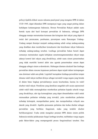 policy).Apabila diikuti secara seksama pasal-pasal yang mengatur DPR di dalam
UUD 1945, dapat dikatakan DPR mempunyai tugas yang sangat penting dalam
kehidupan ketatanegaraan Indonesia. Dewan Perwakilan Rakyat adalah suatu
bentuk nyata dari hasil konsepsi perwakilan di Indonesia, sehingga DPR
dianggap mampu merumuskan kemauan dan keinginan dari rakyat yang dapat di
mulai dari perencanan, pembuatan, persetujuan suatu Rancangan UndangUndang sampai disetujui menjadi undang-undang sebab setiap undang-undang
yang disahkan akan memberikan konsekuensi dan keterikatan rakyat Indonesia
terhadap undang-undang tersebut. Lembaga perwakilan bukan berarti dapat
semaunya memutuskan segala kebijakan umummengatasnamakan rakyat tanpa
adanya kontrol dari rakyat yang diwakilinya, sebab suatu sistem pemerintahan
yang tidak memiliki kontrol akhir atas agenda pemerintahan umum dapat
dianggap sebagai sistem a-demokratis. Hubungan diantara eksekutif dan lembaga
perwakilan dalam rencana keputusan parlemen dapat terjadi dalam ketimpangan
atau dominasi salah satu pihak. Legislatif merupakan lembaga perwakilan tempat
dimana wakil rakyat melihat dirinya sebagai mewakili warga negara yang berada
di dalam batas lingkup perwakilannya secara keseluruhan, karena itu wakil
disebut wakil rakyat. Pemikiran yang demikian sangatlah sulit secara operasional
sebab wakil tidak memungkinkan memberikan perhatian kepada seluruh warga
yang diwakilinya, ada tiga kemungkinan yang dapat dimamfaatkan wakil untuk
memusatkan perhatian terhadap yang terwakil, yaitu memberikan perhatian
terhadap kelompok, memperhatikan partai, dan memperhatikan wilayah atau
daerah yang diwakili. Apabila pemusatan perhatian dan kedua disebut sebagai
perwakilan

yang

berfokus

fungsional,

maka

yang

terakhir

disebut

berfokusregional. Usaha untuk mengukur peranan DPR dalam sistem politik
Indonesia melalui pelaksanaan fungsi lembaga tersebut, melibatkan warga negara
pada faktor-faktor yang mempengaruhi proses fungsionalisasi tersebut. Dua

ii

 