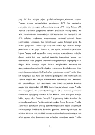 yang berkaitan dengan pajak, pendidikan,dan,agama,Membahas bersama
Presiden

dengan

memperhatikan

pertimbangan

DPD

dan

memberikan

persetujuan atas rancangan undang-undang tentang APBN yang diajukan oleh
Presiden Melakukan pengawasan terhadap pelaksanaan undang-undang dan
APBN Membahas dan menindaklanjuti hasil pengawasan yang disampaikan oleh
DPD

terhadap

pelaksanaan

undang-undang

mengenai

otonomi

daerah,

pembentukan, pemekaran, dan penggabungan daerah, hubungan pusat dan
daerah, pengelolaan sumber daya alam dan sumber daya ekonomi lainnya,
pelaksanaan APBN pajak pendidikan, dan agama, Memberikan persetujuan
kepada Presiden untuk menyatakan perang, membuat perdamaian dan perjanjian
dengan negara lain, serta membuat perjanjian internasional lainnya yang
menimbulkan akibat yang luas dan mendasar bagi kehidupan rakyat yang terkait
dengan beban keuangan negara dan/atau mengharuskan perubahan atau
pembentukanundang-undang,Memberikan pertimbangan kepada Presiden dalam
pemberian amnesti,dan,abolis. Memberikan pertimbangan kepada Presiden dalam
hal mengangkat duta besar dan menerima penempatan duta besar negara lain
Memilih anggota BPK dengan memperhatikan pertimbangan DPD Membahas
dan menindaklanjuti hasil pemeriksaan atas pertanggungjawaban keuangan
negara yang, disampaikan, oleh BPK. Memberikan persetujuan kepada Presiden
atas pengangkatan dan pemberhentiananggota, KY Memberikan persetujuan
calon hakim agung yang diusulkan Komisi Yudisial, untuk, ditetapkan, sebagai,
hakim, agung, oleh Presiden Memilih 3 (tiga) orang hakim konstitusi dan
mengajukannya kepada Presiden untuk diresmikan dengan keputusan Presiden
Memberikan persetujuan terhadap pemindahtanganan aset negara yang menjadi
kewenangannya berdasarkan ketentuan peraturan perundang-undangan dan
terhadap perjanjian yang berakibat luas dan mendasar bagi kehidupan rakyat yang
terkait dengan beban keuangan,negara Meberikan persetujuan kepada Presiden

ii

 