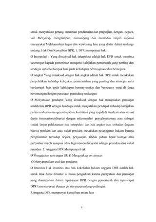 untuk menyatakan perang, membuat perdamaian,dan perjanjian, dengan, negara,
lain Menyerap, menghimpun, menampung dan menindak lanjuti aspirasi
masyarakat Melaksanakan tugas dan wewenang lain yang diatur dalam undangundang. Hak Dan Kewajiban DPR, 1. DPR mempunyai hak :
Ø Interpelasi : Yang dimaksud hak interpelasi adalah hak DPR untuk meminta
keterangan kepada pemerintah mengenai kebijakan pemerintah yang penting dan
strategis serta berdampak luas pada kehidupan bermasyrakat dan bernegara.
Ø Angket Yang dimaksud dengan hak angket adalah hak DPR untuk melakukan
penyelidikan terhadap kebijakan pemerintahan yang penting dan strategis serta
berdampak luas pada kehidupan bermasyarakat dan bernegara yang di duga
bertentangan dengan peraturan perundang-undangan.
Ø Menyatakan pendapat Yang dimaksud dengan hak menyatakan pendapat
adalah hak DPR sebagai lembaga untuk menyatakan pendapat terhadap kebijakan
pemerintah atau mengenai kejadian luar biasa yang terjadi di tanah air atau situasi
dunia internasionaldisertai dengan rekomendasi penyelesaiannya atau sebagai
tindak lanjut pelaksanaan hak interpelasi dan hak angket atau terhadap dugaan
bahwa presiden dan atau wakil presiden melakukan pelanggaran hukum berupa
penghianatan terhadap negara, penyuapan, tindak pidana berat lainnya atau
perbuatan tercela maupun tidak lagi memenuhi syarat sebagai presiden atau wakil
presiden. 2. Anggota DPR Mempunyai Hak
Ø Mengajukan rancangan UU Ø Mengajukan pertanyaan
Ø Menyampaikan usul dan pendapat
Ø Imunitas Hak imunitas atau hak kekebalan hukum anggota DPR adalah hak
untuk tdak dapat dituntut di muka pengadilan karena pernyataan dan pendapat
yang disampaikan dalam rapat-rapat DPR dengan pemerintah dan rapat-rapat
DPR lainnya sesuai dengan peraturan perundang-undangan.
3.Anggota DPR mempunyai kewajiban antara lain

ii

 