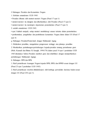 f. Hubungan Presiden dan Kementrian Negara 
1. Sebelum amandemen UUD 1945: 
• Presiden dibantu oleh menteri-menteri Negara (Pasal 17 ayat 1) 
• menteri-menteri itu diangkat dan diberhentikan oleh Presiden (Pasal 17 ayat 2) 
• menteri-menteri itu memimpin departemen pemerintahan (Pasal 17 ayat 3) 
2. setelah amandemen UUD 1945: 
• ayat 3 diubah menjadi; setiap menteri membidangi urusan tertentu dalam pemerintahan. 
• pembentukan, pengubahan dan pembubaran kementrian Negara diatur dalam UU (Pasal 17 
ayat 4) 
g. Hubungan Presiden/Pemerintah dengan Mahkamah Agung 
1. Melakukan peradilan, mengadakan pengawasan tertinggi atas jalannya peradilan 
2. Memberikan pertimbangan-pertimbangan kepada presiden tentang permohonan grasi 
(Moh. Kusnadi dan Bintan R. Saragih, 1994:174) dalam pasal 14 ayat 1 perubahan UUD 
1945 ditentukan bahwa Presiden memberi grasi dan rehabilitasi dengan memperthatikan 
pertimbangan Mahkamah Agung). 
h. Hubungan DPR dan BPK 
1. Hasil pemeriksaan keuangan Negara kepada DPR, DPD, dan DPRD sesuai dengan UU 
(Pasal 23 ayat 2 perubahan UUD 1945) 
2. Hasil pemeriksaan tersebut ditindaklanjtui oleh lembaga perwakilan dan/atau badan sesuai 
dengan UU (Pasal 23E ayat 3). 
 