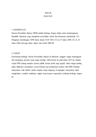 BAB III 
PENUTUP 
1. KESIMPULAN 
Dewan Perwakilan Rakyat (DPR) adalah lembaga Negara dalam sisten ketatanegaraan 
Republik Indonesia yang merupakan perwakilan rakyat dan kekuasaan membentuk UU. 
Mengenai kelembagaan DPR diatur dalam UUD 1945, UU no 27 tahun 2009, UU no 32 
tahun 2004, dan juga diatur dalam Tata Tertib DPR-RI 
2. SARAN 
Keberadaan lembaga Dewan Perwakilan Rakyat di Indonesia sungguh sangat berpengaruh 
dan memegang peranan yang sangat penting. Oleh karena itu pada tahun 2012 ini, dimana 
wajah DPR sedang menjadi sorotan publik karena profil yang negatif, maka sangat penting 
untuk dilakukan penyuluhan secara berkala atau pendekatan konkret oleh DPR terhadap 
masyarakat, baik melalui media maupun terjun langsung ke lapangan masyarakat untuk 
menghindari semakin rendahnya tingkat kepercayaan masyarakat terhadap lembaga negara 
ini. 
 