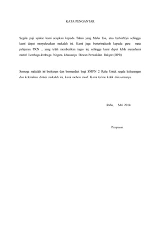 KATA PENGANTAR 
Segala puji syukur kami ucapkan kepada Tuhan yang Maha Esa, atas berkatNya sehingga 
kami dapat menyelesaikan makalah ini. Kami juga berterimakasih kepada guru mata 
pelajaran PKN , yang telah memberikan tugas ini, sehingga kami dapat lebih memahami 
materi Lembaga-lembaga Negara, khususnya Dewan Perwakilan Rakyat (DPR) 
Semoga makalah ini berkenan dan bermanfaat bagi SMPN 2 Raha Untuk segala kekurangan 
dan kelemahan dalam makalah ini, kami mohon maaf. Kami terima kritik dan sarannya. 
Raha, Mei 2014 
Penyusun 
 