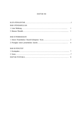 DAFTAR ISI 
KATA PENGANTAR………………………………………………………………………..1 
BAB I PENDAHULUAN 
1. Latar Belakang………………………………………………………………............. 1 
2. Batasan Masalah……………………………………………………………................. 1 
BAB II PEMBAHASAN 
1. Sistem Pemerintahan Daerah Kabupaten / Kota ………………………………………. 2 
2. Perangkat sistem pemerintahan daerah……………………………………….......….. 4 
BAB III PENUTUP 
1. Kesimpulan………………………………………………………………………........... 7 
2. Saran………………………………………………………………………………………7 
DAFTAR PUSTAKA……………………………………………………………………. 8 
 