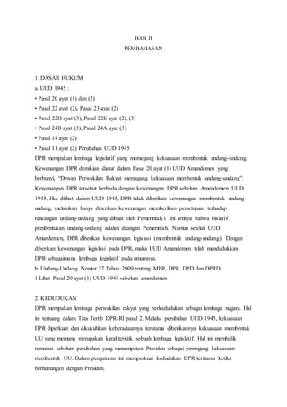 BAB II 
PEMBAHASAN 
1. DASAR HUKUM 
a. UUD 1945 : 
• Pasal 20 ayat (1) dan (2) 
• Pasal 22 ayat (2), Pasal 23 ayat (2) 
• Pasal 22D ayat (3), Pasal 22E ayat (2), (3) 
• Pasal 24B ayat (3), Pasal 24A ayat (3) 
• Pasal 14 ayat (2) 
• Pasal 11 ayat (2) Perubahan UUD 1945 
DPR merupakan lembaga legislatif yang memegang kekuasaan membentuk undang-undang. 
Kewenangan DPR demikian diatur dalam Pasal 20 ayat (1) UUD Amandemen yang 
berbunyi, “Dewan Perwakilan Rakyat memagang kekuasaan membentuk undang-undang”. 
Kewenangan DPR tersebut berbeda dengan kewenangan DPR sebelum Amendemen UUD 
1945. Jika dilihat dalam UUD 1945, DPR tidak diberikan kewenangan membentuk undang-undang, 
melainkan hanya diberikan kewenangan memberikan persetujuan terhadap 
rancangan undang-undang yang dibuat oleh Pemerintah.1 Ini artinya bahwa inisiatif 
pembentukan undang-undang adalah ditangan Pemerintah. Namun setelah UUD 
Amandemen, DPR diberikan kewenangan legislasi (membentuk undang-undang). Dengan 
diberikan kewenangan legislasi pada DPR, maka UUD Amandemen telah mendudukkan 
DPR sebagaimana lembaga legislatif pada umumnya. 
b. Undang-Undang Nomor 27 Tahun 2009 tentang MPR, DPR, DPD dan DPRD. 
1 Lihat Pasal 20 ayat (1) UUD 1945 sebelum amendemen 
2. KEDUDUKAN 
DPR merupakan lembaga perwakilan rakyat yang berkedudukan sebagai lembaga negara. Hal 
ini tertuang dalam Tata Tertib DPR-RI pasal 2. Melalui perubahan UUD 1945, kekuasaan 
DPR diperkuat dan dikukuhkan keberadaannya terutama diberikannya kekuasaan membentuk 
UU yang memang merupakan karakteristik sebuah lembaga legislatif. Hal ini membalik 
rumusan sebelum perubahan yang menempatan Presiden sebagai pemegang kekuasaan 
membentuk UU. Dalam pengaturan ini memperkuat kedudukan DPR terutama ketika 
berhubungan dengan Presiden. 
 