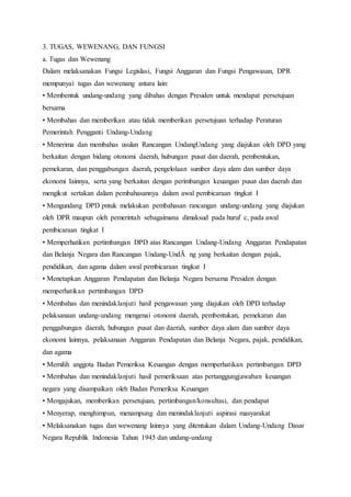 3. TUGAS, WEWENANG, DAN FUNGSI 
a. Tugas dan Wewenang 
Dalam melaksanakan Fungsi Legislasi, Fungsi Anggaran dan Fungsi Pengawasan, DPR 
mempunyai tugas dan wewenang antara lain: 
• Membentuk undang-undang yang dibahas dengan Presiden untuk mendapat persetujuan 
bersama 
• Membahas dan memberikan atau tidak memberikan persetujuan terhadap Peraturan 
Pemerintah Pengganti Undang-Undang 
• Menerima dan membahas usulan Rancangan UndangUndang yang diajukan oleh DPD yang 
berkaitan dengan bidang otonomi daerah, hubungan pusat dan daerah, pembentukan, 
pemekaran, dan penggabungan daerah, pengelolaan sumber daya alam dan sumber daya 
ekonomi Iainnya, serta yang berkaitan dengan perimbangan keuangan pusat dan daerah dan 
mengikut sertakan dalam pembahasannya dalam awal pembicaraan tingkat I 
• Mengundang DPD pntuk melakukan pembahasan rancangan undang-undang yang diajukan 
oleh DPR maupun oleh pemerintah sebagaimana dimaksud pada huruf c, pada awal 
pembicaraan tingkat I 
• Memperhatikan pertimbangan DPD atas Rancangan Undang-Undang Anggaran Pendapatan 
dan Belanja Negara dan Rancangan Undang-UndÃ ng yang berkaitan dengan pajak, 
pendidikan, dan agama dalam awal pembicaraan tingkat I 
• Menetapkan Anggaran Pendapatan dan Belanja Negara bersama Presiden dengan 
memperhatikan pertimbangan DPD 
• Membahas dan menindaklanjuti hasil pengawasan yang diajukan oleh DPD terhadap 
pelaksanaan undang-undang mengenai otonomi daerah, pembentukan, pemekaran dan 
penggabungan daerah, hubungan pusat dan daerah, sumber daya alam dan sumber daya 
ekonomi lainnya, pelaksanaan Anggaran Pendapatan dan Belanja Negara, pajak, pendidikan, 
dan agama 
• Memilih anggota Badan Pemeriksa Keuangan dengan memperhatikan pertimbangan DPD 
• Membahas dan menindaklanjuti hasil pemeriksaan atas pertanggungjawaban keuangan 
negara yang disampaikan oleh Badan Pemeriksa Keuangan 
• Mengajukan, memberikan persetujuan, pertimbangan/konsultasi, dan pendapat 
• Menyerap, menghimpun, menampung dan menindaklanjuti aspirasi masyarakat 
• Melaksanakan tugas dan wewenang lainnya yang ditentukan dalam Undang-Undang Dasar 
Negara Republik Indonesia Tahun 1945 dan undang-undang 
 