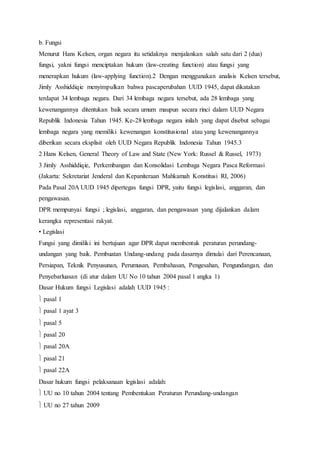 b. Fungsi 
Menurut Hans Kelsen, organ negara itu setidaknya menjalankan salah satu dari 2 (dua) 
fungsi, yakni fungsi menciptakan hukum (law-creating function) atau fungsi yang 
menerapkan hukum (law-applying function).2 Dengan menggunakan analisis Kelsen tersebut, 
Jimly Asshiddiqie menyimpulkan bahwa pascaperubahan UUD 1945, dapat dikatakan 
terdapat 34 lembaga negara. Dari 34 lembaga negara tersebut, ada 28 lembaga yang 
kewenangannya ditentukan baik secara umum maupun secara rinci dalam UUD Negara 
Republik Indonesia Tahun 1945. Ke-28 lembaga negara inilah yang dapat disebut sebagai 
lembaga negara yang memiliki kewenangan konstitusional atau yang kewenangannya 
diberikan secara eksplisit oleh UUD Negara Republik Indonesia Tahun 1945.3 
2 Hans Kelsen, General Theory of Law and State (New York: Russel & Russel, 1973) 
3 Jimly Asshiddiqie, Perkembangan dan Konsolidasi Lembaga Negara Pasca Reformasi 
(Jakarta: Sekretariat Jenderal dan Kepaniteraan Mahkamah Konstitusi RI, 2006) 
Pada Pasal 20A UUD 1945 dipertegas fungsi DPR, yaitu fungsi legislasi, anggaran, dan 
pengawasan. 
DPR mempunyai fungsi ; legislasi, anggaran, dan pengawasan yang dijalankan dalam 
kerangka representasi rakyat. 
• Legislasi 
Fungsi yang dimiliki ini bertujuan agar DPR dapat membentuk peraturan perundang-undangan 
yang baik. Pembuatan Undang-undang pada dasarnya dimulai dari Perencanaan, 
Persiapan, Teknik Penyusunan, Perumusan, Pembahasan, Pengesahan, Pengundangan, dan 
Penyebarluasan (di atur dalam UU No 10 tahun 2004 pasal 1 angka 1) 
Dasar Hukum fungsi Legislasi adalah UUD 1945 : 
 pasal 1 
 pasal 1 ayat 3 
 pasal 5 
 pasal 20 
 pasal 20A 
 pasal 21 
 pasal 22A 
Dasar hukum fungsi pelaksanaan legislasi adalah: 
 UU no 10 tahun 2004 tentang Pembentukan Peraturan Perundang-undangan 
 UU no 27 tahun 2009 
 
