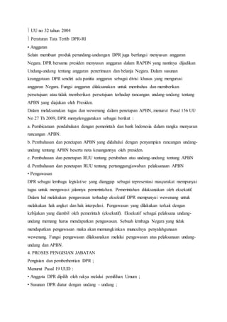 UU no 32 tahun 2004 
 Peraturan Tata Tertib DPR-RI 
• Anggaran 
Selain membuat produk perundang-undangan DPR juga berfungsi menyusun anggaran 
Negara. DPR bersama presiden menyusun anggaran dalam RAPBN yang nantinya dijadikan 
Undang-undang tentang anggaran penerimaan dan belanja Negara. Dalam susunan 
keanggotaan DPR sendiri ada panitia anggaran sebagai divisi khusus yang mengurusi 
anggaran Negara. Fungsi anggaran dilaksanakan untuk membahas dan memberikan 
persetujuan atau tidak memberikan persetujuan terhadap rancangan undang-undang tentang 
APBN yang diajukan oleh Presiden. 
Dalam melaksanakan tugas dan wewenang dalam penetapan APBN, menurut Pasal 156 UU 
No 27 Th 2009, DPR menyelenggarakan sebagai berikut : 
a. Pembicaraan pendahuluan dengan pemerintah dan bank Indonesia dalam rangka menyusun 
rancangan APBN. 
b. Pembahasan dan penetapan APBN yang didahului dengan penyampian rancangan undang-undang 
tentang APBN beserta nota keuangannya oleh presiden. 
c. Pembahasan dan penetapan RUU tentang perubahan atas undang-undang tentang APBN 
d. Pembahasan dan penetapan RUU tentang pertanggungjawaban pelaksanaan APBN 
• Pengawasan 
DPR sebagai lembaga legislative yang dianggap sebagai representasi masyarakat mempunyai 
tugas untuk mengawasi jalannya pemerintahan. Pemerintahan dilaksanakan oleh eksekutif. 
Dalam hal melakukan pengawasan terhadap eksekutif DPR mempunyai wewenang untuk 
melakukan hak angket dan hak interpelasi. Pengawasan yang dilakukan terkait dengan 
kebijakan yang diambil oleh pemerintah (eksekutif). Eksekutif sebagai pelaksana undang-undang 
memang harus mendapatkan pengawasan. Sebuah lembaga Negara yang tidak 
mendapatkan pengawasan maka akan memungkinkan munculnya penyalahgunaan 
wewenang. Fungsi pengawasan dilaksanakan melalui pengawasan atas pelaksanaan undang-undang 
dan APBN. 
4. PROSES PENGISIAN JABATAN 
Pengisian dan pemberhentian DPR ; 
Menurut Pasal 19 UUD : 
• Anggota DPR dipilih oleh rakya melalui pemilihan Umum ; 
• Susunan DPR diatur dengan undang – undang ; 
 