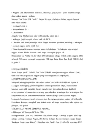 • Anggota DPR diberhentikan dari masa jabatannya, yang syarat – syarat dan tata caranya 
diatur dalam undang – undang. 
Menurut Tata Tertib DPR Pasal 13 Bagian Keempat, disebutkan bahwa anggota berhenti 
antar waktu karena : 
• Meninggal dunia ; 
• Mengundurkan diri ; 
• Diberhentikan 
Anggota yang diberhentikan antar waktu apabila, antara lain : 
• Melanggar janji / sumpah jabatan kode etik DPR ; 
• Diusulkan oleh partai politiknya sesuai dengan ketentuan peraturan perundang – undangan ; 
• Menjadi anggota partai politik lain ; 
• Tidak dapat melaksanakan tugasnya secara berkelanjutan / berhalangan tetap sebagai 
anggota selama 3 bulan berturut – turut tanpa keterangan apapun, dll. 
Berdasarkan UU Pemilu N0. 10 Tahun 2008 ditetapkan sebagai berikut jumlah anggota DPR 
sebanyak 560 orang. mengenai keanggotaan DPR juga diatur dalam Tata Tertib DPR-RI, bab 
III, pasal 7. 
5. MASA JABATAN 
Sesuai dengan pasal 7 BAB III Tata Tertib DPR-RI, masa jabatan anggota adalah 5 (lima) 
tahun dan berakhir pada saat anggota yang baru mengucapkan sumpah/janji. 
6. PERTANGGUNGJAWABAN 
Mengenai pertanggungjawaban DPR diatur dalam Tata Tertib DPR-RI BAB II pasal 4. 
a. Anggota bertanggung jawab mengemban amanat penderitaan rakyat, melaksanakan 
tugasnya secara adil, mematuhi hukum, menghormati keberadaan lembaga legislatif, 
mempergunakan kekuasaan dan wewenang yang diberikan kepadanya demi kepentingan dan 
kesejahteraan rakyat, serta mempertahankan keutuhan bangsa dan kedaulatan negara. 
b. Anggota bertanggung jawab menyampaikan dan memperjuangkan aspirasi rakyat kepada 
Pemerintah, lembaga, atau pihak yang terkait secara adil tanpa memandang suku, agama, ras, 
golongan, dan gender. 
7. HUBUNGAN ANTAR LEMBAGA NEGARA 
a. Hubungan MPR dengan DPR dan DPD 
Pasca perubahan UUD 1945 kedudukan MPR adalah sebagai “Lembaga Negara” tidak lagi 
sebagai Lembaga Tertinggi Negara, oleh karena itu tugas dan wewenangnya sejajar dengan 
“Lembaga Negara yang lainnya”. Dipandang dari Pasal 3 Ayat (1), (2), (3), perubahan UUD 
 