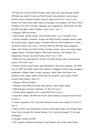 1945 tugas dan wewenang MPR sebenarnya masih seperti dulu yang berkurang hanyalah 
MPR tidak lagi memilih Presden dan Wakil Presiden, dan memberikan mandat kepada 
Presiden. Karena sekarang kedaulatan berada di tangan rakyat (Pasal 1 Ayat 2), serta 
Presiden dan Wakil Preiden dipilih dalam satu pasangan secara langsung oleh rakyat (Pasal 6 
Perubahan UUD 1945). Sementara, dipandang dari keanggotaannya MPR terpilih dari DPR 
dan DPD yang dipilih melalui Pemilihan Umum (Pasal 2 Ayat 1). 
b. Hubungan MPR dan Presiden 
1. MPR melantik Presiden dan/atau Wakil Presiden (Pasal 3 Ayat 2 Perubahan 1945) 
2. Sebelum memangku jabatannya, Presiden dan Wakil Presiden bersumpah menurut agama, 
atau berjanji dengan sungguh-sungguh di hadapan MPR atau DPR (Sumpah/Janji Presiden 
dan Wakil Presiden, Pasal 9 Ayat 1 1945) jika MPR atau DPR tidak dapat mengadakan 
sidang, maka Presiden dan Wakil Presiden bersumpah menurut agama, atau berjanji dengan 
sungguh-sungguh di hadapan Pimpinan MPR dengan disaksikan oleh Pimpinan MA 
(Sumpah/Janji Presiden dan Wakil Presiden, Pasal 9 Ayat 2 1945) 
3. MPR hanya bisa memberhentikan Presiden atau Wakil Presiden dalam masa jabatannya 
menurut UUD Pasal 3 Ayat 3. 
4. Presiden dan/atau Wakil Presiden dapat diberhentikan dalam masa jabatannya oleh MPR 
atas usul DPR, baik apabila terbukti telah melakukan pelanggaran hukum berupa pelanggaran 
penghianatan terhadap Negara, korupsi, penyuapan, tindak pidana berat lainnya atau 
perbuatan tercela maupun apabila terbukti tidak lagi memenuhi syarat sebagai Presiden 
dan/atau Wakil Presiden ( Pasal 7A) 
c. Hubungan DPR dan Presiden 
1. Hubungan antara DPR dan Presiden dapat ditelusuri dalam bidang legislasi: 
2. DPR memegang kekuasaan membentuk UU (Pasal 20 Ayat 1) 
3. Presiden berhak mengajukan RUU kepada DPR (Pasal 5 Ayat 1) 
4. Setiap RUU dibahas oleh DPR dan Presiden untuk mendapat persetujuan bersama (Pasal 
20 Ayat 2) 
5. Presiden mengesahkan RUU yang telah doisetujui bersama untuk menjadi UU (Pasal 20 
Ayat 2) 
6. Dalam hal RUU yang telah disetujui bersama tersebut tidak disahkan oleh Presiden dalam 
waktu 30 hari semenjak RUU tersebut disetujui, RUU tersebut sah menjadi UU dan wajib 
diundangkan 
d. Hubungan Presiden dan DPR 
1. RUU anggaran pendapatan dan belanja Negara diajukan oleh presiden untuk dibahas 
 