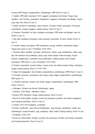 bersama DPR dengan memperhatikan pertimbangan DPR (Pasal 23 ayat 2) 
2. Apabila DPR tidak menyetujui RUU anggaran pendapatan dan belanja Negara yang 
diusulkan oleh Presiden, pemerintah menjalankan Anggaran Pendapatan dan Belanja Negara 
yang tahun lalu (Pasal 23 ayat 3) 
3. Dalam hal ikhwal kegentingan yang memaksa, Presiden berhak menetapkan Pereaturan 
pemerintahan sebagai pengganti undang-undang (Pasal 22 ayat 1) 
4. Peraturan Pemerintah itu harus mendapat persetujuan DPR dalam persidangan masa itu 
(Pasal 22 ayat 2) 
5. Jika tidak mendapat persetujuan maka peraturan pemerintah itu harus dicabut (Pasal 22 
ayat 3) 
6. Presiden dengan persetujuan DPR menyatakan perang, membuat perdamaian dengan 
Negara lain (pasal 11 ayat 1 Perubahan UUD 1945) 
7. Presiden dalam membuat perjanjian internasional lainnya yang menimbulkan akibat yang 
luas dan mendasar bagi kehidupan rakyat yang terkait dengan beban keuangan Negara 
dan/atau mengharuskan perubahan atau pembentukan undang-undang harus dengan 
persetujuan DPR (Pasal 11 ayat 2 Perubahan UUD 1945) 
8. Presiden menyatakan keadaan bahaya. Syarat-syarat dan akibat keadaan bahaya ditetapkan 
dengan undang-undang (Pasal 12 UUD 1945) 
9. Dalam hal mengangkat duta Presiden memperhatikan pertimbangan DPR (Pasal 13 ayat 2) 
10. Presiden menerima penempatan duta Negara asing dengan memperhatikan pertimbangan 
DPR (pasal 13) 
11. Presiden menerima amnesty dan abolisi dengan memperhatikan pertimbangan DPR 
(Pasal 14 ayat 2) 
e. Hubungan Presiden dan Dewan Pertimbangan Agung 
1. Sebelum UUD diubah , ditentukan bahwa: 
• Susunan DPA ditetapkan dengan undang-undang (Pasal 16 ayat 1 
• Dewan ini berkewajiban memberi jawab atas pertanyaan presiden dan berhak mengajukan 
usul kepada pemerintahan (Pasal 16 ayat 2) 
2. Setelah UUD 1945 mengalami perubahan: 
• Presiden membentuk suatu Dewan Pertimbangan yang bertugas memberikan nasihat dan 
pertimbangan kepada Presiden, yang selanjutnya diatur dalam Undang-Undang (Pasal 16 ayat 
1 Perubahan UUD 1945) 
• Dewan ini berkewajiban memberi jawaban atas pertanyaan Presiden dan berhak memajukan 
usul kepada pemerintah (Pasal 16 ayat 2) 
 