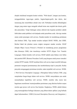 10
10

disiplin intelektual mengatur konten website. ”Web desain”, dengan cara kontras,
menggambarkan tugas-tugas praktis, bagian-bagian-grafis dan teknis, dari
merancang dan menerbitkan sebuah situs web. Perbedaan tersebut dibandingkan
dengan yang antara tugas mengedit sebuah koran atau majalah dan desain grafis
dan pencetakan. Tetapi hubungan antara editorial dan kegiatan produksi adalah
lebih dekat untuk publikasi web daripada untuk penerbitan cetak. Ada tiga standar
utama untuk penerapan web services. Standar-standar ini mendukung pertukaran
data berbasis XML. Tiga standar tersebut meliputi SOAP, WSDL, dan UDDI.
Berikut bakal tak jelaskan secara singkat mengenai standar tersebut. SOAP
(Simple Object Access Protocol ) Protokol ini mendukung proses pengkodean
data (biasanya XML) dan transfernya melalui HTTP (Hyper Text Transfer
Language). Dalam konteks web services, SOAP adalah suatu bahasa versi bebas
dari protokol RPC (Remote Procedure Caoll) yang berguna untuk proses transaksi
melalui HTTP standar. SOAP membuat klien web service dapat memilih beberapa
parameter mengenai permintaannya dan memberikannya kpd si penyedia. Ketika
penyedia menganggapi permintaan tersebut, maka terjadilah web services. WSDL
( Web Services Description Language ) Merupakan bahasa berbasis XML yang
menjelaskan fungsi-fungsi dalam web services. WSDL menyediakan cara untuk
memanfaatkan kapabilitas web services. WSDL member tahu mesin lain
bagaimana memformat/ menterjemahkan permintaan yang diterima berikut respon
mereka agar proses web service bisa berjalan. Singkatnya, WSDL adalah bahasa
yang memungkinkan berbagai dokumen yang dibuat dalam aplikasi yang berbeda
dapat berkomunikasi. UDDI (Universal Description Discovery and Integration )

 