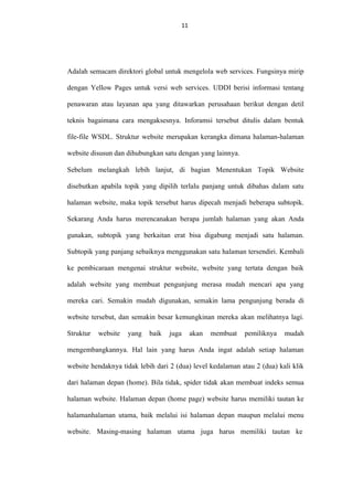 11
11

Adalah semacam direktori global untuk mengelola web services. Fungsinya mirip
dengan Yellow Pages untuk versi web services. UDDI berisi informasi tentang
penawaran atau layanan apa yang ditawarkan perusahaan berikut dengan detil
teknis bagaimana cara mengaksesnya. Inforamsi tersebut ditulis dalam bentuk
file-file WSDL. Struktur website merupakan kerangka dimana halaman-halaman
website disusun dan dihubungkan satu dengan yang lainnya.
Sebelum melangkah lebih lanjut, di bagian Menentukan Topik Website
disebutkan apabila topik yang dipilih terlalu panjang untuk dibahas dalam satu
halaman website, maka topik tersebut harus dipecah menjadi beberapa subtopik.
Sekarang Anda harus merencanakan berapa jumlah halaman yang akan Anda
gunakan, subtopik yang berkaitan erat bisa digabung menjadi satu halaman.
Subtopik yang panjang sebaiknya menggunakan satu halaman tersendiri. Kembali
ke pembicaraan mengenai struktur website, website yang tertata dengan baik
adalah website yang membuat pengunjung merasa mudah mencari apa yang
mereka cari. Semakin mudah digunakan, semakin lama pengunjung berada di
website tersebut, dan semakin besar kemungkinan mereka akan melihatnya lagi.
Struktur

website

yang

baik

juga

akan

membuat

pemiliknya

mudah

mengembangkannya. Hal lain yang harus Anda ingat adalah setiap halaman
website hendaknya tidak lebih dari 2 (dua) level kedalaman atau 2 (dua) kali klik
dari halaman depan (home). Bila tidak, spider tidak akan membuat indeks semua
halaman website. Halaman depan (home page) website harus memiliki tautan ke
halamanhalaman utama, baik melalui isi halaman depan maupun melalui menu
website. Masing-masing halaman utama juga harus memiliki tautan ke

 