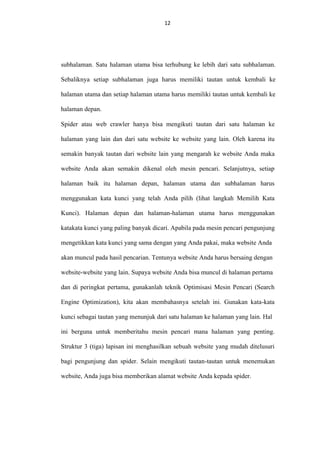 12
12

subhalaman. Satu halaman utama bisa terhubung ke lebih dari satu subhalaman.
Sebaliknya setiap subhalaman juga harus memiliki tautan untuk kembali ke
halaman utama dan setiap halaman utama harus memiliki tautan untuk kembali ke
halaman depan.
Spider atau web crawler hanya bisa mengikuti tautan dari satu halaman ke
halaman yang lain dan dari satu website ke website yang lain. Oleh karena itu
semakin banyak tautan dari website lain yang mengarah ke website Anda maka
website Anda akan semakin dikenal oleh mesin pencari. Selanjutnya, setiap
halaman baik itu halaman depan, halaman utama dan subhalaman harus
menggunakan kata kunci yang telah Anda pilih (lihat langkah Memilih Kata
Kunci). Halaman depan dan halaman-halaman utama harus menggunakan
katakata kunci yang paling banyak dicari. Apabila pada mesin pencari pengunjung
mengetikkan kata kunci yang sama dengan yang Anda pakai, maka website Anda
akan muncul pada hasil pencarian. Tentunya website Anda harus bersaing dengan
website-website yang lain. Supaya website Anda bisa muncul di halaman pertama
dan di peringkat pertama, gunakanlah teknik Optimisasi Mesin Pencari (Search
Engine Optimization), kita akan membahasnya setelah ini. Gunakan kata-kata
kunci sebagai tautan yang menunjuk dari satu halaman ke halaman yang lain. Hal
ini berguna untuk memberitahu mesin pencari mana halaman yang penting.
Struktur 3 (tiga) lapisan ini menghasilkan sebuah website yang mudah ditelusuri
bagi pengunjung dan spider. Selain mengikuti tautan-tautan untuk menemukan
website, Anda juga bisa memberikan alamat website Anda kepada spider.

 