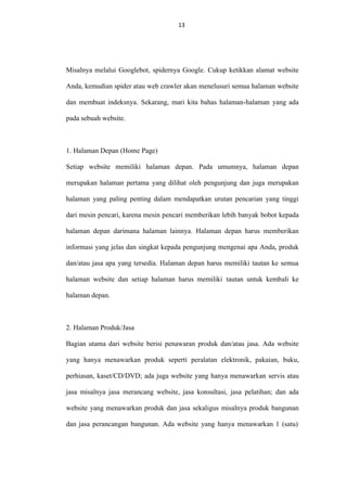 13
13

Misalnya melalui Googlebot, spidernya Google. Cukup ketikkan alamat website
Anda, kemudian spider atau web crawler akan menelusuri semua halaman website
dan membuat indeksnya. Sekarang, mari kita bahas halaman-halaman yang ada
pada sebuah website.

1. Halaman Depan (Home Page)
Setiap website memiliki halaman depan. Pada umumnya, halaman depan
merupakan halaman pertama yang dilihat oleh pengunjung dan juga merupakan
halaman yang paling penting dalam mendapatkan urutan pencarian yang tinggi
dari mesin pencari, karena mesin pencari memberikan lebih banyak bobot kepada
halaman depan darimana halaman lainnya. Halaman depan harus memberikan
informasi yang jelas dan singkat kepada pengunjung mengenai apa Anda, produk
dan/atau jasa apa yang tersedia. Halaman depan harus memiliki tautan ke semua
halaman website dan setiap halaman harus memiliki tautan untuk kembali ke
halaman depan.

2. Halaman Produk/Jasa
Bagian utama dari website berisi penawaran produk dan/atau jasa. Ada website
yang hanya menawarkan produk seperti peralatan elektronik, pakaian, buku,
perhiasan, kaset/CD/DVD; ada juga website yang hanya menawarkan servis atau
jasa misalnya jasa merancang website, jasa konsultasi, jasa pelatihan; dan ada
website yang menawarkan produk dan jasa sekaligus misalnya produk bangunan
dan jasa perancangan bangunan. Ada website yang hanya menawarkan 1 (satu)

 