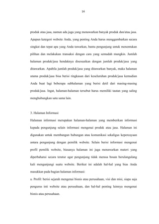 14
14

produk atau jasa, namun ada juga yang menawarkan banyak produk dan/atau jasa.
Apapun kategori website Anda, yang penting Anda harus menggambarkan secara
singkat dan tepat apa yang Anda tawarkan, bantu pengunjung untuk menentukan
pilihan dan melakukan transaksi dengan cara yang semudah mungkin. Jumlah
halaman produk/jasa hendaknya disesuaikan dengan jumlah produk/jasa yang
ditawarkan. Apabila jumlah produk/jasa yang ditawarkan banyak, maka halaman
utama produk/jasa bisa berisi ringkasan dari keseluruhan produk/jasa kemudian
Anda buat lagi beberapa subhalaman yang berisi detil dari masing-masing
produk/jasa. Ingat, halaman-halaman tersebut harus memiliki tautan yang saling
menghubungkan satu sama lain.

3. Halaman Informasi
Halaman informasi merupakan halaman-halaman yang memberikan informasi
kepada pengunjung selain informasi mengenai produk atau jasa. Halaman ini
digunakan untuk membangun hubungan atau komunikasi sekaligus kepercayaan
antara pengunjung dengan pemilik website. Selain berisi informasi mengenai
profil pemilik website, biasanya halaman ini juga menawarkan materi yang
diperbaharui secara teratur agar pengunjung tidak merasa bosan berulangulang
kali mengunjungi suatu website. Berikut ini adalah hal-hal yang bias Anda
masukkan pada bagian halaman informasi:
a. Profil: berisi sejarah mengenai bisnis atau perusahaan, visi dan misi, siapa saja
pengurus inti website atau perusahaan, dan hal-hal penting lainnya mengenai
bisnis atau perusahaan.

 