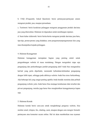 15
15

b. FAQ (Frequently Asked Question): berisi pertanyaan-pertayaan umum
mengenai produk, jasa, maupun perusahaan.
c. Testimoni: berisi kesaksian pelanggan mengenai penggunaan produk dan/atau
jasa yang ditawarkan. Halaman ini digunakan untuk membangun reputasi.
d. Surat kabar elektronik: berisi berita-berita mengenai produk dan/atau jasa baru,
tips-tips, promo-promo yang diadakan, serta pengumumanpengumuman lain yang
mau disampaikan kepada pelanggan.

4. Halaman Keanggotaan
Halaman

keanggotaan

merupakan

bagian

yang

penting

sekali

untuk

pengembangan website di masa mendatang. Dengan mengetahui siapa saja
pengunjung dan perkembangan jumlah pengunjung aktif Anda bias menganalisa
hal-hal yang perlu diperbaiki, memenuhi kebutuhan-kebutuhan pengunjung
dengan lebih tepat, sehingga pada akhirnya website Anda bisa terus berkembang.
Ada beberapa hal yang sangat penting apabila Anda hendak meminta data pribadi
pengunjung website yaitu Anda harus bisa menjaga kerahasiaan data tersebut dan
privasi pengunjung, mereka juga harus bias menghentikan keanggotaannya kapan
saja.

5. Halaman Kontak
Halaman kontak berisi cara-cara untuk menghubungi pengurus website, bisa
melalui email, telepon, fax, chatting, surat, ataupun dengan cara mengisi formulir
pertanyaan atau komentar secara online. Hal ini akan memberikan rasa nyaman

 