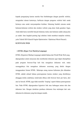 16
16

kepada pengunjung karena mereka bisa berhubungan dengan pemilik website,
mengetahui alamat kantornya, berbicara dengan pengurus website baik untuk
bertanya atau untuk menyampaikan keluhan. Sekarang buatlah rencana untuk
halaman-halaman website dan struktur website yang akan Anda gunakan. Ingat,
Anda tidak harus memiliki banyak halaman, kalau satu halaman sudah cukup jelas
ya sudah. Satu langkah penting lagi sebelum Anda membuat tampilan website,
yaitu Teknik SEO (Search Engine Optimization / Optimisasi Mesin Pencari).
D.TENTANG WEB

• HTML (Hyper Text MarkUp Language)
HTML (Hypertext Markup Language) adalah bahasa dari World Wide Web yang
dipergunakan untuk menyusun dan membentuk dokumen agar dapat ditampilkan
pada program browser.Tiap kali kita mengakses dokumen web, maka
sesungguhnya kita mengakses dokumen seseorang yang ditulis dengan
menggunakan format HTML. Beberapa orang merasa keberatan jika dikatakan
HTML adalah sebuah bahasa pemrograman karena struktur yang dimilikinya
dianggap terlalu sederhana, kode-kode dibaca oleh browser baris per baris, dari
atas ke bawah. HTML juga tidak memiliki ‘looping’ seperti bahasa pemrograman
lain. Pada HTML dipergunakan hypertext link atau hubungan antara teks dan
dokumen lain. Dengan demikian pembaca dokumen bisa melompat dari satu
dokumen ke dokumen yang lain dengan mudah.

 