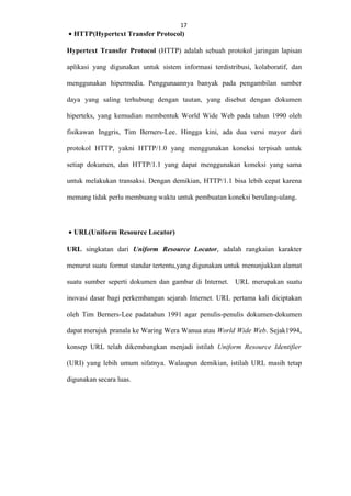 17
17
• HTTP(Hypertext Transfer Protocol)

Hypertext Transfer Protocol (HTTP) adalah sebuah protokol jaringan lapisan
aplikasi yang digunakan untuk sistem informasi terdistribusi, kolaboratif, dan
menggunakan hipermedia. Penggunaannya banyak pada pengambilan sumber
daya yang saling terhubung dengan tautan, yang disebut dengan dokumen
hiperteks, yang kemudian membentuk World Wide Web pada tahun 1990 oleh
fisikawan Inggris, Tim Berners-Lee. Hingga kini, ada dua versi mayor dari
protokol HTTP, yakni HTTP/1.0 yang menggunakan koneksi terpisah untuk
setiap dokumen, dan HTTP/1.1 yang dapat menggunakan koneksi yang sama
untuk melakukan transaksi. Dengan demikian, HTTP/1.1 bisa lebih cepat karena
memang tidak perlu membuang waktu untuk pembuatan koneksi berulang-ulang.

• URL(Uniform Resource Locator)
URL singkatan dari Uniform Resource Locator, adalah rangkaian karakter
menurut suatu format standar tertentu,yang digunakan untuk menunjukkan alamat
suatu sumber seperti dokumen dan gambar di Internet. URL merupakan suatu
inovasi dasar bagi perkembangan sejarah Internet. URL pertama kali diciptakan
oleh Tim Berners-Lee padatahun 1991 agar penulis-penulis dokumen-dokumen
dapat merujuk pranala ke Waring Wera Wanua atau World Wide Web. Sejak1994,
konsep URL telah dikembangkan menjadi istilah Uniform Resource Identifier
(URI) yang lebih umum sifatnya. Walaupun demikian, istilah URL masih tetap
digunakan secara luas.

 