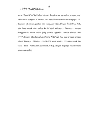 • WWW (World,Wide,Web)

18
18

www =World Wide Web bukan Internet . Tetapi , www merupakan jaringan yang
terbesar dan terpopuler di internet. Data www disebut website atau webpages . Di
dalamnya ada tulisan, gambar, foto, suara , dan video . Dengan World Wide Web,
kita dapat masuk atau surfing ke berbagai webpages . Tentunya , dengan
menggunakan bahasa khusus yang disebut Hypertext Transfer Protocol atau
HTTP . Internet tidak hanya berisi World Wide Web. Ada juga jaringan-jaringan
lain di dalamnya . Misalnya , SMTP/POP untuk email , P2P untuk musik dan
video , dan FTP untuk men-download . Setiap jaringan itu punya bahasa-bahasa
khususnya sendiri

 
