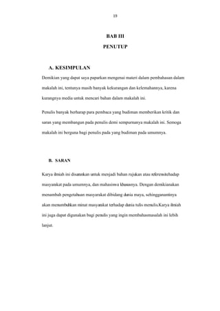19
19

BAB III
PENUTUP

A. KESIMPULAN
Demikian yang dapat saya paparkan mengenai materi dalam pembahasan dalam
makalah ini, tentunya masih banyak kekurangan dan kelemahannya, karena
kurangnya media untuk mencari bahan dalam makalah ini.
Penulis banyak berharap para pembaca yang budiman memberikan kritik dan
saran yang membangun pada penulis demi sempurnanya makalah ini. Semoga
makalah ini berguna bagi penulis pada yang budiman pada umumnya.

B. SARAN
Karya ilmiah ini disarankan untuk menjadi bahan rujukan atau referensitehadap
masyarakat pada umumnya, dan mahasiswa khususnya. Dengan demikianakan
menambah pengetahuan masyarakat dibidang dunia maya, sehingganantinya
akan menumbuhkan minat masyarakat terhadap dunia tulis menulis.Karya ilmiah
ini juga dapat digunakan bagi penulis yang ingin membahasmasalah ini lebih
lanjut.

 