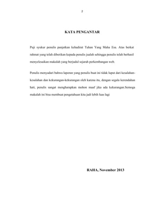 2

KATA PENGANTAR

Puji syukur penulis panjatkan kehadirat Tuhan Yang Maha Esa. Atas berkat
rahmat yang telah diberikan kepada penulis jualah sehingga penulis telah berhasil
menyelesaikan makalah yang berjudul sejarah perkembangan web.
Penulis menyadari bahwa laporan yang penulis buat ini tidak luput dari kesalahankesalahan dan kekurangan-kekurangan oleh karena itu, dengan segala kerendahan
hati, penulis sangat mengharapkan mohon maaf jika ada kekurangan.Semoga
makalah ini bisa membuat pengetahuan kita jadi lebih luas lagi

RAHA, November 2013

 