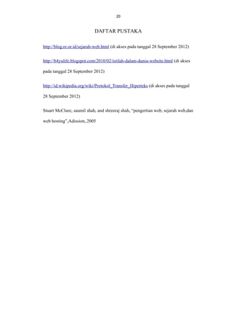 20
20

DAFTAR PUSTAKA
http://blog.re.or.id/sejarah-web.html (di akses pada tanggal 28 September 2012)
http://b4yulife.blogspot.com/2010/02/istilah-dalam-dunia-website.html (di akses
pada tanggal 28 September 2012)
http://id.wikipedia.org/wiki/Protokol_Transfer_Hiperteks (di akses pada tanggal
28 September 2012)
Stuart McClure, saumil shah, and shreeraj shah, “pengertian web, sejarah web,dan
web hosting”,Adission,.2005

 