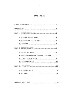 3

DAFTAR ISI

KATA PENGANTAR ……………………………………2
DAFTAR ISI …………………………………………..…3
BAB I. PENDAHULUAN ……………………………..4
A. LATAR BELAKANG …………………………4
B. RUMUSAN MASALAH ………………………4
C. TUJUAN ……………………………………….5
BAB II. PEMBAHASAN ………………………………..6
A. SEJARAH WEB ……………………………….6
B. PERKEMBANGAN TEKNOLOGI WEB ……..7
C. ARSITEKTUR WEB …………………………..9
D. TENTANG WEB ……………………………....16
BAB III. PENUTUP ……………………………………..19
A. KESIMPULAN …………………………………19
B. SARAN …………………………………………19

DAFTAR PUSTAKA ……………………………………..20

 
