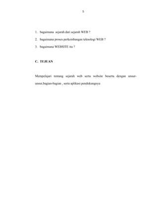 5

1. bagaimana sejarah dari sejarah WEB ?
2. bagaimana proses perkembangan teknologi WEB ?
3. bagaimana WEBSITE itu ?

C. TUJUAN

Mempelajari tentang sejarah web serta website beserta dengan unsurunsur,bagian-bagian , serta aplikasi pendukungnya

 