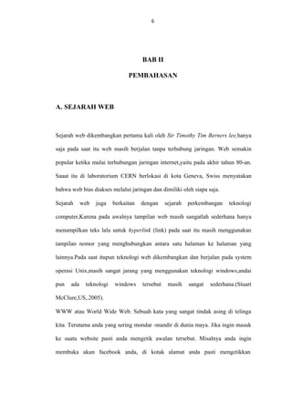 6

BAB II
PEMBAHASAN

A. SEJARAH WEB

Sejarah web dikembangkan pertama kali oleh Sir Timothy Tim Berners lee,hanya
saja pada saat itu web masih berjalan tanpa terhubung jaringan. Web semakin
popular ketika mulai terhubungan jaringan internet,yaitu pada akhir tahun 80-an.
Saaat itu di laboratorium CERN berlokasi di kota Geneva, Swiss menyatakan
bahwa web bias diakses melalui jaringan dan dimiliki oleh siapa saja.
Sejarah

web

juga

berkaitan

dengan

sejarah

perkembangan

teknologi

computer,Karena pada awalnya tampilan web masih sangatlah sederhana hanya
menampilkan teks lalu untuk hyperlink (link) pada saat itu masih menggunakan
tampilan nomor yang menghubungkan antara satu halaman ke halaman yang
lainnya.Pada saat itupun teknologi web dikembangkan dan berjalan pada system
operasi Unix,masih sangat jarang yang menggunakan teknologi windows,andai
pun

ada

teknologi

windows

tersebut

masih

sangat

sederhana.(Stuart

McClure,US,.2005).
WWW atau World Wide Web. Sebuah kata yang sangat tindak asing di telinga
kita. Terutama anda yang sering mondar -mandir di dunia maya. Jika ingin masuk
ke suatu website pasti anda mengetik awalan tersebut. Misalnya anda ingin
membuka akun facebook anda, di kotak alamat anda pasti mengetikkan

 