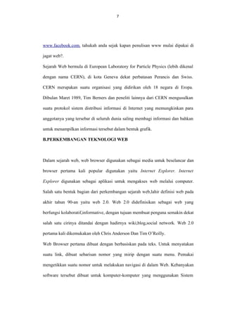 7

www.facebook.com. tahukah anda sejak kapan penulisan www mulai dipakai di
jagat web?.
Sejarah Web bermula di European Laboratory for Particle Physics (lebih dikenal
dengan nama CERN), di kota Geneva dekat perbatasan Perancis dan Swiss.
CERN merupakan suatu organisasi yang didirikan oleh 18 negara di Eropa.
Dibulan Maret 1989, Tim Berners dan peneliti lainnya dari CERN mengusulkan
suatu protokol sistem distribusi informasi di Internet yang memungkinkan para
anggotanya yang tersebar di seluruh dunia saling membagi informasi dan bahkan
untuk menampilkan informasi tersebut dalam bentuk grafik.
B.PERKEMBANGAN TEKNOLOGI WEB

Dalam sejarah web, web browser digunakan sebagai media untuk beselancar dan
browser pertama kali popular digunakan yaitu Internet Explorer. Internet
Explorer digunakan sebagai aplikasi untuk mengakses web melalui computer.
Salah satu bentuk bagian dari perkembangan sejarah web,lahir definisi web pada
akhir tahun 90-an yaitu web 2.0. Web 2.0 didefinisikan sebagai web yang
berfungsi kolaboratif,informative, dengan tujuan membuat penguna semakin dekat
salah satu cirinya ditandai dengan hadirnya wiki,blog,social network. Web 2.0
pertama kali dikemukakan oleh Chris Anderson Dan Tim O’Reilly.
Web Browser pertama dibuat dengan berbasiskan pada teks. Untuk menyatakan
suatu link, dibuat sebarisan nomor yang mirip dengan suatu menu. Pemakai
mengetikkan suatu nomor untuk melakukan navigasi di dalam Web. Kebanyakan
software tersebut dibuat untuk komputer-komputer yang menggunakan Sistem

 