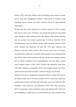 8

Operasi UNIX, dan belum banyak yang bisa dilakukan oleh pemakai komputer
saat itu yang telah menggunakan Windows. Tetapi semua ini berubah setelah
munculnya browser Mosaic dari NCSA (National Center for Supercomputing
Applications).
Di bulan Mei 1993, Marc Andreesen dan beberapa murid dari NCSA membuat
Web browser untuk sistem X-Windows yang berbasiskan grafik dan yang mudah
untuk digunakan. Dalam beberapa bulan saja, Mosaic telah menarik perhatian
baik dari pemakai lama maupun pemakai baru di Internet. Kemudian NCSA
mengembangkan versi-versi Mosaic lainnya untuk komputer berbasis UNIX,
NeXT, Windows dan Macintosh. Di bulan Mei 1993, Marc Andreesen dan
beberapa murid dari NCSA membuat Web browser untuk sistem X-Windows
yang berbasiskan grafik dan yang mudah untuk digunakan. Dalam beberapa bulan
saja, Mosaic telah menarik perhatian baik dari pemakai lama maupun pemakai
baru di Internet. Kemudian NCSA mengembangkan versi-versi Mosaic lainnya
untuk komputer berbasis UNIX, NeXT, Windows dan Macintosh. Pada tahun
1994, Marc Andreesen meninggalkan NCSA, dan kemudian bersama Jim Clark,
salah satu pendiri dari Silicon Graphics, membuat Netscape versi pertama.
Kehadiran Netscape ini menggantikan kepopuleran Mosaic sebagai Web browser
dan bahkan sampai saat ini Netscape merupakan browser yang banyak digunakan
setelah Internet Explorer dari Microsoft. Pada tahun yang sama CERN dan MIT
mendirikan suatu konsorsium yang dinamakan World WIde Web Consortium
(W3C) yang bertugas untuk membangun standar bagi teknologi Web. Pada awal
perkembangannya, sewaktu browser masih berbasiskan teks hanya terdapat sekitar

 