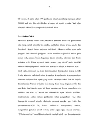9

50 website. Di akhir tahun 1995 jumlah ini telah berkembang mencapai sekitar
300.000 web site. Dan diperkirakan sekarang ini jumalh pemakai Web telah
mencapat sekitar 30-an juta pemakai diseluruh dunia.

C. Arsitektur WEB
Arsitektur Website adalah suatu pendekatan terhadap desain dan perencanaan
situs yang, seperti arsitektur itu sendiri, melibatkan teknis, criteria estetis dan
fungsional. Seperti dalam arsitektur tradisional, fokusnya adalah benar pada
pengguna dan kebutuhan pengguna. Hal ini memerlukan perhatian khusus pada
konten web, rencana bisnis, kegunaan, desain interaksi, informasi dan desain
arsitektur web. Untuk optimasi mesin pencari yang efektif perlu memiliki
apresiasi tentang bagaimana sebuah situs Web terkait dengan World Wide Web.
Sejak web perencanaan isi, desain dan manajemen datang dalam lingkup metode
desain, Vitruvian tradisional tujuan komoditas, keteguhan dan kesenangan dapat
memandu arsitektur situs, seperti yang mereka lakukan arsitektur fisik dan disiplin
desain lainnya. Website arsitektur akan datang dalam ruang lingkup estetika dan
teori kritis dan kecenderungan ini dapat mempercepat dengan munculnya web
semantik dan web 2.0. Kedua ide menekankan aspek struktur informasi.
Strukturalisme adalah sebuah pendekatan untuk pengetahuan yang telah
dipengaruhi sejumlah disiplin akademis termasuk estetika, teori kritis dan
postmodernisme.Web

2.0,

karena

melibatkan

user-generated

content,

mengarahkan perhatian arsitek website untuk aspek-aspek struktur informasi.
“Website arsitektur” memiliki potensi untuk menjadi istilah yang digunakan untuk

 
