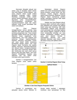Kemudian dibuatlah sebuah alur                   Sedangkan      Activity  Diagram
sistem yang di tampilkan dalam bentuk           adalah cara untuk mendeskripsikan logika
Use Case diagram, Activity diagram , dan        secara prosedur, proses bisnis, dan alur
Class diagram dalam model Unified               kerjanya. Activity Diagram berperan
Modelling Language (UML). Unified               seperti halnya flowchart. Bedanya, Activity
Modelling Language (UML) adalah                 Diagram dapat mendukung perilaku
sebuah bahasa pemodelan standar yang            paralel, sedangkan flowchart tidak dapat
digunakan    untuk   menspesifikasikan,         mendukung hal tersebut.
memvisualisasikan, membangun dan
mendokumentasikan objek dari sistem                     Setelah Use Case Diagram dibuat,
software, untuk urusan pemodelan dan            harusnya dalam membuat suatu program
sistem non-software.                            perlu dijelaskan alur program dari aplikasi
                                                sistem yang akan dirancang. UML telah
        Use         Case        Diagram         menyediakan diagram yang digunakan
menggambarkan semua aktivitas yang              untuk pembuatan alur rancangan aplikasi
dilakukan oleh sistem tersebut dari sudut       yaitu Activity Diagram. Diagram ini dibuat
pandang pengamatan luar. Yang menjadi           untuk menganalisa terhadap use case
persoalan adalah hal-hal apa yang akan          dengan menjelaskan tindakan (action)
dilakukan bukan bagaimana untuk                 yang      akan    diambil.     Gambar      5
melakukannya. Use Case Diagram erat             menunjukkan       aktivitas    user     yang
kaitannya    dengan    kejadian-kejadian.       dilakukan dilakukan saat masuk (buka)
Kejadian (skenario) merupakan contoh            dan keluar (tutup) dari aplikasi sistem.
apa yang terjadi ketika seseorang           act Buka Tutup Sistem


berinteraksi dengan sistem. Use Case                                admin                         sistem



Diagram dapat membantu kita apabila
sedang menyusun kebutuhan-kebutuhan
dari sebuah sistem, mengkomunikasikan                        login sistem                     memproses login user



apa yang harus dirancang dengan klien
dan merancang test case untuk semua                        membuka form                        menampilkan form



feature yang ada pada sistem. Use Case
Diagram menjelaskan kegiatan yang                              log out                          menutup aplikasi



dilakukan user dan sistem untuk
mencapai suatu tujuan tertentu.

       Gambar 4 menggambarkan Use
Case Diagram untuk sistem online                Gambar 5. Activity Diagram Buka Tutup
tersebut.
                                                                            Aplikasi Sistem




                     Gambar 4. Use Case Diagram Penjualan Online

       Gambar 6 menjelaskan alur                dimulai ketika pembeli / pelanggan
penjualan secara online. Aktivitas ini          membuka situs perusahaan ini dan
 