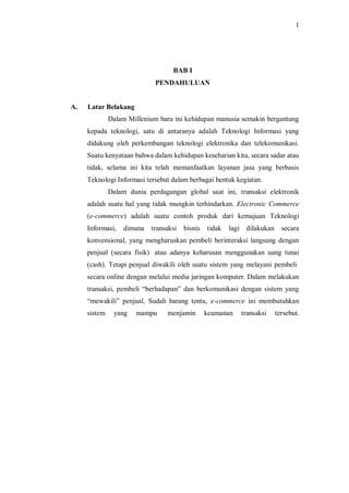 1 
BAB I 
PENDAHULUAN 
A. Latar Belakang 
Dalam Millenium baru ini kehidupan manusia semakin bergantung kepada teknologi, satu di antaranya adalah Teknologi Informasi yang didukung oleh perkembangan teknologi elektronika dan telekomunikasi. Suatu kenyataan bahwa dalam kehidupan keseharian kita, secara sadar atau tidak, selama ini kita telah memanfaatkan layanan jasa yang berbasis Teknologi Informasi tersebut dalam berbagai bentuk kegiatan. 
Dalam dunia perdagangan global saat ini, transaksi elektronik adalah suatu hal yang tidak mungkin terhindarkan. Electronic Commerce (e-commerce) adalah suatu contoh produk dari kemajuan Teknologi Informasi, dimana transaksi bisnis tidak lagi dilakukan secara konvensional, yang mengharuskan pembeli berinteraksi langsung dengan penjual (secara fisik) atau adanya keharusan menggunakan uang tunai (cash). Tetapi penjual diwakili oleh suatu sistem yang melayani pembeli secara online dengan melalui media jaringan komputer. Dalam melakukan transaksi, pembeli “berhadapan” dan berkomunikasi dengan sistem yang “mewakili” penjual. Sudah barang tentu, e-commerce ini membutuhkan sistem yang mampu menjamin keamanan transaksi tersebut.  