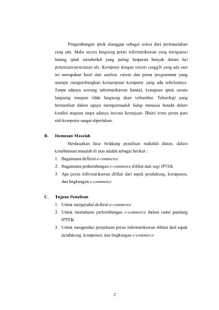 2 
Pengembangan iptek dianggap sebagai solusi dari permasalahan yang ada. Maka secara langsung peran informatikawan yang menguasai bidang iptek tersebutlah yang paling berperan banyak dalam hal penemuan-penemuan ide. Komputer dengan sistem canggih yang ada saat ini merupakan hasil dari analisis sistem dan peran programmer yang mampu mengembangkan kemampuan komputer yang ada sebelumnya. Tanpa adanya seorang informatikawan handal, kemajuan iptek secara langsung maupun tidak langsung akan terhambat. Teknologi yang bermanfaat dalam upaya mempermudah hidup manusia berada dalam kondisi stagnan tanpa adanya inovasi kemajuan. Disini tentu peran para ahli komputer sangat diperlukan. 
B. Rumusan Masalah 
Berdasarkan latar belakang penulisan makalah diatas, dalam keterbatasan masalah di atas adalah sebagai berikut : 
1. Bagaimana definisi e-commerce 
2. Bagaimana perkembangan e-commerce dilihat dari segi IPTEK 
3. Apa peran informatikawan dilihat dari aspek pendukung, komponen, dan lingkungan e-commerce 
C. Tujuan Penulisan 
1. Untuk mengetahui definisi e-commerce 
2. Untuk memahami perkembangan e-commerce dalam sudut pandang IPTEK 
3. Untuk mengetahui penjelasan peran informatikawan dilihat dari aspek pendukung, komponen, dan lingkungan e-commerce 
 