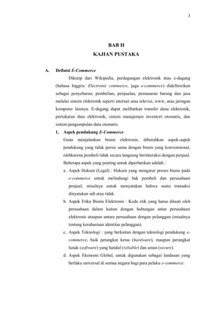 3 
BAB II 
KAJIAN PUSTAKA 
A. Definisi E-Commerce 
Dikutip dari Wikipedia, perdagangan elektronik atau e-dagang (bahasa Inggris: Electronic commerce, juga e-commerce) didefinisikan sebagai penyebaran, pembelian, penjualan, pemasaran barang dan jasa melalui sistem elektronik seperti internet atau televisi, www, atau jaringan komputer lainnya. E-dagang dapat melibatkan transfer dana elektronik, pertukaran data elektronik, sistem manajemen inventori otomatis, dan sistem pengumpulan data otomatis. 
1. Aspek pendukung E-Commerce 
Guna menjalankan bisnis elektronis, dibutuhkan aspek-aspek pendukung yang tidak persis sama dengan bisnis yang konvensional, olehkarena pembeli tidak secara langsung berinteraksi dengan penjual. Beberapa aspek yang penting untuk diperhatikan adalah : 
a. Aspek Hukum (Legal) : Hukum yang mengatur proses bisnis pada e-commerce untuk melindungi hak pembeli dan perusahaan penjual, misalnya untuk menyatakan bahwa suatu transaksi dinyatakan sah atau tidak. 
b. Aspek Etika Bisnis Elektronis : Kode etik yang harus ditaati oleh perusahaan dalam kaitan dengan hubungan antar perusahaan elektronis ataupun antara perusahaan dengan pelanggan (misalnya tentang kerahasiaan identitas pelanggan). 
c. Aspek Teknologi : yang berkaitan dengan teknologi pendukung e- commerce, baik perangkat keras (hardware), maupun perangkat lunak (software) yang handal (reliable) dan aman (secure). 
d. Aspek Ekonomi Global, untuk digunakan sebagai landasan yang berlaku universal di semua negara bagi para pelaku e-commerce.  