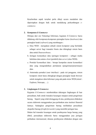 4 
Keseluruhan aspek tersebut perlu dikaji secara mendalam dan dipersiapkan dengan baik untuk mendukung perkembangan e- commerce. 
2. Komponen E-Commerce 
Ditinjau dari sisi Teknologi Informasi, kegiatan E-Commerce harus didukung oleh komponen-komponen perangkat keras (hardware) dan perangkat lunak (software) yang membangun : 
a. Situs WEB : merupakan sebuah sistem komputer yang bertindak sebagai server bagi transaksi bisnis dan dilengkapi sistem basis data untuk Datawarehouse. 
b. Jaringan komunikasi data (jaringan komputer) : sebagai media lalulintas data antara client (pembeli) dan server (situs WEB). 
c. Protokol komunikasi data : berupa kumpulan aturan komunikasi data yang mengendalikan pertukaran (pengiriman/penerimaan) data. 
d. Antarmuka pemakai (user interface) : pada sisi pengguna, sistem komputer client harus dilengkapi dengan perangkat lunak browser untuk mengakses data/informasi yang ada pada sistus WEB (misal : Explorer, Netscape, …). 
3. Lingkungan E-Commerce 
Kegiatan E-Commerce membutuhkan dukungan lingkungan di luar perusahaan, baik untuk transaksi keuangan maupun untuk pengiriman barang. Seperti yang telah disinggung di atas, pembayaran dilakukan secara elektronis menggunakan jasa perbankan atau institusi finansial lainnya. Sedangkan pengiriman barang melibatkan perusahaan ekspedisi barang (freight forwarder) yang memiliki jaringan luas. 
Dalam hal transaksi keuangan untuk pembayaran harga barang yang dibeli, perusahaan elektronis harus menggunakan jasa jaringan perbankan internasional, dimana pembayaran dilakukan dengan satu  