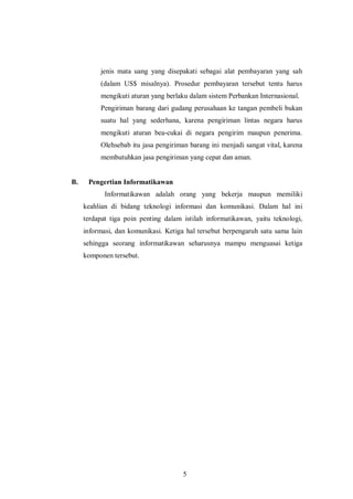 5 
jenis mata uang yang disepakati sebagai alat pembayaran yang sah (dalam US$ misalnya). Prosedur pembayaran tersebut tentu harus mengikuti aturan yang berlaku dalam sistem Perbankan Internasional. 
Pengiriman barang dari gudang perusahaan ke tangan pembeli bukan suatu hal yang sederhana, karena pengiriman lintas negara harus mengikuti aturan bea-cukai di negara pengirim maupun penerima. Olehsebab itu jasa pengiriman barang ini menjadi sangat vital, karena membutuhkan jasa pengiriman yang cepat dan aman. 
B. Pengertian Informatikawan 
Informatikawan adalah orang yang bekerja maupun memiliki keahlian di bidang teknologi informasi dan komunikasi. Dalam hal ini terdapat tiga poin penting dalam istilah informatikawan, yaitu teknologi, informasi, dan komunikasi. Ketiga hal tersebut berpengaruh satu sama lain sehingga seorang informatikawan seharusnya mampu menguasai ketiga komponen tersebut. 
 