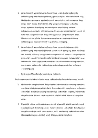 1. Uang elektronik yang nilai uang elektroniknya selain dicatat pada media
elektronik yang dikelola oleh penerbit juga dicatat pada media elektronik yang
dikelola oleh pemegang. Media elektronik yang dikelola oleh pemegang dapat
berupa card – based dalam bentuk chip yangtersimpan pada kartu atau
berupa software- based yang tersimpan pada harddiskyang terdapat
pada personal computer milik pemegang. Dengan systempencatatan seperti ini,
maka transaksi pembayaran dengan menggunakan uang elektronik dapat
dilakukan secara off-line dengan mengurangi secara langsung nilai uang
elektronik pada media elektronik yang dikelola pemegang.
2. Uang elektronik yang nilai uang elektroniknya hanya dicatat pada media
elektronik yang dikelola oleh penerbit. Dalamhal ini pemegang diberi hak akses
oleh penerbit terhadap pengguna nilai uang elektronik tersebut. Dengan system
pencacatan seperti ini, maka transaksi pembayaran dengan menggunakan uang
elektronik ini hanya dapat dilakukan secara on-line dimana nilai uang elektronik
yang tercatat pada media elektronik yang dikelola penerbit akan berkurang
secara langsung.
 Berdasarkan Masa Berlaku Media Uang Elektronik
Berdasarkan masa berlaku medianya, uang elektronik dibedakan kedalam dua bentuk:
1. Reloadable = Uang elektronik dengan bentuk reloadable adalah uang elektronik
yang dapat dilakukan pengisian ulang, dengan kata lain, apabila masa berlakunya
sudah habis dan atau nilai uang elektroniknya sudah habis terpakai, maka media
uang elektronik tersebut dapat digunakan kembali untuk dilakukan pengisian
ulang.
2. Disposable = Uang elektronik dengan bentuk disposable adalah uang elektronik
yang tidak dapat diisi ulang, apanila masa berlakunya sudah habis dan atau nilai
uang elektroniknya sudah habis terpakai, maka media uang elektronik tersebut
tidak dapat digunakan kembali untuk dilakukan pengisian ulang.
 