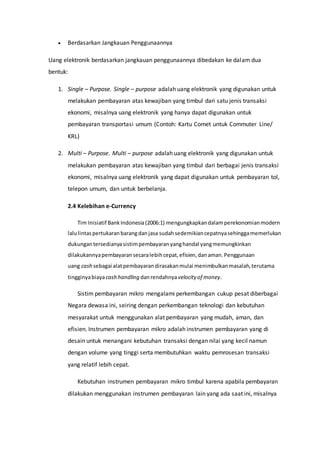  Berdasarkan Jangkauan Penggunaannya
Uang elektronik berdasarkan jangkauan penggunaannya dibedakan ke dalam dua
bentuk:
1. Single – Purpose. Single – purpose adalah uang elektronik yang digunakan untuk
melakukan pembayaran atas kewajiban yang timbul dari satu jenis transaksi
ekonomi, misalnya uang elektronik yang hanya dapat digunakan untuk
pembayaran transportasi umum (Contoh: Kartu Comet untuk Commuter Line/
KRL)
2. Multi – Purpose. Multi – purpose adalah uang elektronik yang digunakan untuk
melakukan pembayaran atas kewajiban yang timbul dari berbagai jenis transaksi
ekonomi, misalnya uang elektronik yang dapat digunakan untuk pembayaran tol,
telepon umum, dan untuk berbelanja.
2.4 Kelebihan e-Currency
Tim Inisiatif BankIndonesia(2006:1) mengungkapkandalamperekonomianmodern
lalulintaspertukaranbarangdanjasa sudahsedemikiancepatnyasehinggamemerlukan
dukungantersedianyasistimpembayaranyanghandal yangmemungkinkan
dilakukannyapembayaransecaralebihcepat,efisien,danaman.Penggunaan
uang cash sebagai alatpembayarandirasakanmulai menimbulkanmasalah,terutama
tingginyabiayacash handling danrendahnyavelocity of money.
Sistim pembayaran mikro mengalami perkembangan cukup pesat diberbagai
Negara dewasa ini, seiring dengan perkembangan teknologi dan kebutuhan
mesyarakat untuk menggunakan alat pembayaran yang mudah, aman, dan
efisien. Instrumen pembayaran mikro adalah instrumen pembayaran yang di
desain untuk menangani kebutuhan transaksi dengan nilai yang kecil namun
dengan volume yang tinggi serta membutuhkan waktu pemrosesan transaksi
yang relatif lebih cepat.
Kebutuhan instrumen pembayaran mikro timbul karena apabila pembayaran
dilakukan menggunakan instrumen pembayaran lain yang ada saat ini, misalnya
 