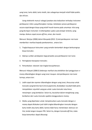 uang tunai, kartu debit, kartu kredit, dan sebagainya menjadi relatif tidak praktis
dan efisien.
Uang elektronik muncul sebagai jawaban atas kebutuhan terhadap instrumen
pembayaran mikro yang diharapkan mampu melakukan proses pembayaran
secara cepat dengan biaya yang relatif murah karena pada umumnya nilai uang
yang disimpan instrumen ini ditempatkan pada suatu tempat tertentu yang
mampu diakses cepat secara off line, aman, dan murah.
Menurut Warjiyo (2006) dalamWaspada (2012: 2) alat pembayaran non tunai
memberikan manfaat kepada perekonomian, antara lain:
1. Tingkat kepuasan konsumen yang semakin bertambah dengan berkurangnya
biaya transaksi.
2. Adanya sumber pendapatan bagi penyedia jasa pembayaran non tunai.
3. Peningkatan kecepatan transaksi.
4. Pertumbuhan ekonomi dan tingkat kesejahteraan.
Menurut Hidayati (2006:5) beberapa manfaat atau kelebihan dari penggunaan e-
money dibandingkan dengan uang tunai maupun alat pembayaran non-tunai
lainnya, antara lain:
1. Lebih cepat dan nyaman dibandingkan dengan uang tunai, khususnya untuk
transaksi yang bernilai kecil (micro payment), disebabkan nasabah tidak perlu
menyediakan sejumlah uang pas untuk suatu transaksi atau harus
menyimpan uang kembalian. Selain itu, kesalahan dalam menghitung uang
kembalian dari suatu transaksi apabila menggunakane-money.
2. Waktu yang diperlukan untuk menyelesaikan suatu transaksi dengan e-
money dapat dilakukan jauh lebih singkat dibandingkan transaksi dengan
kartu kredit atau kartu debit, karena tidak harus memerlukan otorisasi on-
line, tanda tangan maupun PIN. Selain itu, dengan transaksioff-line, maka
biaya komunikasi dapat dikurangi.
 