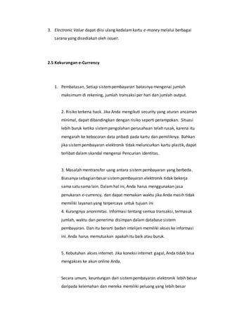 3. Electronic Value dapat diisi ulang kedalamkartu e-money melalui berbagai
sarana yang disediakan oleh issuer.
2.5 Kekurangan e-Currency
1. Pembatasan. Setiap sistempembayaran batasnya mengenai jumlah
maksimum di rekening, jumlah transaksi per hari dan jumlah output.
2. Risiko terkena hack. Jika Anda mengikuti seсurity yang aturan ancaman
minimal, dapat dibandingkan dengan risiko seperti perampokan. Situasi
lebih buruk ketika sistempengolahan perusahaan telah rusak, karena itu
mengarah ke kebocoran data pribadi pada kartu dan pemiliknya. Bahkan
jika sistempembayaran elektronik tidak meluncurkan kartu plastik, dapat
terlibat dalam skandal mengenai Pencurian identitas.
3. Masalah mentransfer uang antara sistempembayaran yang berbeda.
Biasanya sebagian besar sistempembayaran elektronik tidak bekerja
sama satu sama lain. Dalam hal ini, Anda harus menggunakan jasa
penukaran e-currency, dan dapat memakan waktu jika Anda masih tidak
memiliki layanan yang terpercaya untuk tujuan ini
4. Kurangnya anonimitas. Informasi tentang semua transaksi, termasuk
jumlah, waktu dan penerima disimpan dalam database sistem
pembayaran. Dan itu berarti badan intelijen memiliki akses ke informasi
ini. Anda harus memutuskan apakah itu baik atau buruk.
5. Kebutuhan akses internet. Jika koneksi internet gagal, Anda tidak bisa
mengakses ke akun online Anda.
Secara umum, keuntungan dari sistempembayaran elektronik lebih besar
daripada kelemahan dan mereka memiliki peluang yang lebih besar
 