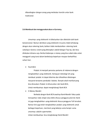 dibandingkan dengan orang yang melakuka transfer antar bank
tradisional.
2.6 Membuat dan menggunakan akun e-Currency.
Umumnya uang elektronik ini dikeluarkan dan dikelolah oleh bank
konvensional. Namun demikian uang elektronik ini justru tidak terhubung
dengan akun rekening bank, bahkan tidak membutuhkan rekening bank
sekalipun. Karena sistemyang diterapkan adalah dengan Top Up, dan bisa
dilakukan dimana saja. Berikut beberapa e-money yang bisa sobat coba untuk
mengganti uang tunai dalam berbelanja keperluan maupun berkatifitas
sehari-hari.
 Flash BCA
Produk ini menjadi pencetus pertama di indonesia dengan
menghadirkan uang elektronik. Kemajuan teknologi lah yang
membuat produk ini dapat diterima dan dihadirkan dikalangan
masyarat terutama penduduk ibukota. Banyak sekali manfaat yang
bisa dirasakan. Produk ini diluncurkan dari bank BCA.
Untuk membuatnya dapat menghubungi Bank BCA
 E-Money Mandiri
Berbeda dengan Bank BCA awalnya Bank Mandiri fokus pada
transportasi roda empat atau lebih, khusus pengguna jalan tol. Bank
ini juga menghadirkan uang elektronik khusus pengguna Toll tersebut.
Namun kini juga telah menghadirkan produk uang elektronik untuk
berbagai keperluan, merchant yang bekerja sama hampir sama
umumnya adalah supermarket.
Untuk membuatnya bisa menghubungi Bank Mandiri
 