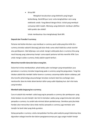  Brizzy BRI
Mengikuti kesukseskan uang elektronik yang tengah
berkembang, Bank BRI pun turut serta menghadirkan versi uang
elektronik sendir. Yang dikenal dengan Brizzi. Istilah yang membuat
semuanya lebih mudah. Memang uang elektronik membuat aktifitas
lebih praktis dan efektif.
Untuk membuatnya bisa menghubungi Bank BRI.
Deposit dan Transfer E-currency
Pertama kali ketika kita baru saja membuat e-currency pasti saldo yang kita miliki di e-
currency tersebut adalah 0 (kosong) jadi akun Anda sama sekali tidak bisa untuk transfer
atau pembayaran. Ada beberapa cara untuk mengisi saldo pada akun e-currency kita yang
masih kosong yang sebenarnya hampir sama seperti pertama kali kita memiliki ATM. Cara
untuk mengisi saldo e-currency Anda adalah seperti berikut :
Menerima transfer dana dari akun orang lain.
Dalamhal ini kita membutuhkan pihak ketika yakni exchanger yang menyediakan jasa
penukaran e-currency tersebut tergantung pada e-currency yang kita pergunakan. Yang kita
lakukan adalah kita membeli dollar karena e-currency satuannya dollar dalam saldonya, jadi
kita transfer pihak ketiga atauexchanger tersebut via bank lokal lalu exchanger akan
mentransfer dana ke Anda dalambentuk dollar yang sudah dipotong kurs dari nilai mata
uang tersebut.
Membeli saldo langsung ke e-currency.
Cara ini adalah kita membeli saldo langsung ke penyedia e-currency dan pembayaran yang
Anda lakukan via wire transfer dan hal ini memakan waktu yang sangat lama dan dari pihak
penyedia e-currency itu sendiri ada minimal dalam pembeliannya. Demikian pula jika Anda
hendak akan mencairkan dana Anda melalui penyedia e-currency juga memakai wire
transfer ke bank lokal yang Anda gunakan.
Setiap penyedia e-currency selalu menyediakan fasilitas yakni website yang di dalamnya bisa
digunakan sebagai transfer dan dalam pengoperasiannya pun juga sangat mudah hampir
 