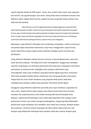 seperti yang kita lakukan di ATM seperti : nomor akun, jumlah saldo, nomor akun yang akan
kita transfer, dan juga keterangan atau memo. Setiap Anda selesai melakukan transaksi akan
diberikan report sebagai bukti transaksi, apakah transaksi yang Anda lakukan berhasil atau
tidak atau kah pending.
Bank Indonesiamulai mengkampanyekantentangpenggunaanuangelektronik
dalambeberapatahunterakhir.Salahsatutujuanyangingindiraihadalah'kebebasankeuangan'.
Artinya,agar semakinbanyakmasyarakatyangdapatmengakseslayanankeuangandari perbankan.
Selainituagar layananperbankanjugadapatmemperluasjaringannyatanpaharusmembangun
outletfisikseperti kantorcabangpembantu,layananmikro,dansebagainya.
Keberadaan uang elektronik diharapkan akan mendorong terwujudnya cashless society atau
masyarakat dapat menjalankan ekonominya tanpa harus menggunakan uang fisik atau
kontan (baik kertas maupun logam) untuk melakukan berbagai macam transaksi atau
pembayaran.
Uang elektronik dibedakan menjadi dua jenis menurut sistempembayarannya, yaitu kartu
kredit dan kartu prabayar. Teknologi kartu kredit memungkinkan penggunanya mendapat
sejumlah uang dengan cara berhutang pada pihak bank tanpa perlu mengajukan permintaan
peminjaman di setiap transaksi. Sedangkan kartu prabayar adalah kartu yang
memungkinkan Anda untuk membawa uang dalam bentuk digital yang mana nominalnya
telah Anda masukkan terlebih dahulu sebelumnya atau sering juga disebut sistempulsa.
Dengan kata lain, kartu kredit membawa uang yang akan Anda pinjam pada bank,
sedangkan kartu prabayar adalah uang yang Anda miliki dalam bentuk digital.
Keunggulan uang elektronik adalah kita akan tidak perlu repot membawa uang kontan ke
mana-mana. Sebab nominal sekecil apapun akan tetap tercatat dalam kartu tersebut.
Kemudian dari aspek keamanan, kartu kredit memang lebih berisiko daripada kartu
prabayar. apabila pemilik kehilangan, kartu kredit dapat digunakan oleh siapapun untuk
bertransaksi di mana saja. Untuk mencegah pembengkakan utang yang tidak dikehendaki,
pemilik kartu wajib melaporkan dan memblokir kartu kredit atas namanya. Berbeda dengan
kartu prabayar, maksimal nominal yang dapat disimpan adalah sebesar Rp1 juta. Jadi
kerugian yang didapat dari kehilangan kartu prabayar tidak akan sebesar kerugian yang
 