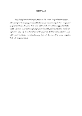 KESIMPULAN
Dengan segala kemudahan yang diberikan dari bentuk uang elektronik tersebut,
tidak jarang membuat penggunanya jadi terbawa suasana dan mengakibatkan pengeluaran
yang semakin besar. Terutama Anda harus lebih berhati-hati ketika menggunakan kartu
kredit. Meskipun Anda telah mengikuti program Cicilan 0%, apabila Anda telat membayar
tagihannya tetap saja Anda akan dikenakan biaya penalti. Oleh karena itu sebaiknya Anda
lebih berhati-hari dalam memanfaatkan uang elektronik dan menyeleksi barang yang akan
Anda beli dengan seksama.
 