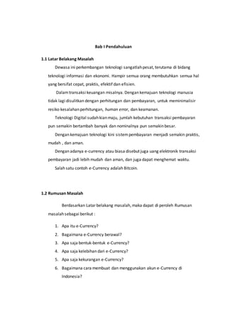 Bab I Pendahuluan
1.1 Latar Belakang Masalah
Dewasa ini perkembangan teknologi sangatlah pesat, terutama di bidang
teknologi informasi dan ekonomi. Hampir semua orang membutuhkan semua hal
yang bersifat cepat, praktis, efektif dan efisien.
Dalamtransaksi keuangan misalnya. Dengan kemajuan teknologi manusia
tidak lagi disulitkan dengan perhitungan dan pembayaran, untuk meminimalisir
resiko kesalahan perhitungan, human error, dan keamanan.
Teknologi Digital sudah kian maju, jumlah kebutuhan transaksi pembayaran
pun semakin bertambah banyak dan nominalnya pun semakin besar.
Dengan kemajuan teknologi kini sistempembayaran menjadi semakin praktis,
mudah , dan aman.
Dengan adanya e-currency atau biasa disebut juga uang elektronik transaksi
pembayaran jadi lebih mudah dan aman, dan juga dapat menghemat waktu.
Salah satu contoh e-Currency adalah Bitcoin.
1.2 Rumusan Masalah
Berdasarkan Latar belakang masalah, maka dapat di peroleh Rumusan
masalah sebagai berikut :
1. Apa itu e-Currency?
2. Bagaimana e-Currency berawal?
3. Apa saja bentuk-bentuk e-Currency?
4. Apa saja kelebihan dari e-Currency?
5. Apa saja kekurangan e-Currency?
6. Bagaimana cara membuat dan menggunakan akun e-Currency di
Indonesia?
 